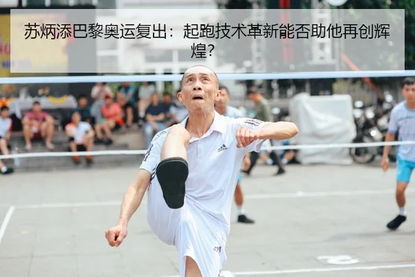 苏炳添巴黎奥运复出：起跑技术革新能否助他再创辉煌？