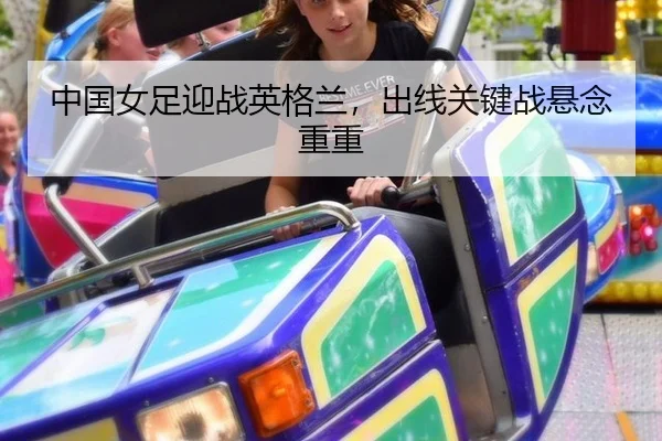中国女足迎战英格兰，出线关键战悬念重重