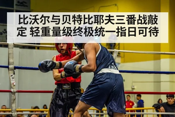 比沃尔与贝特比耶夫三番战敲定 轻重量级终极统一指日可待