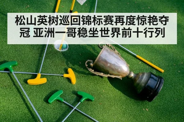松山英树巡回锦标赛再度惊艳夺冠 亚洲一哥稳坐世界前十行列